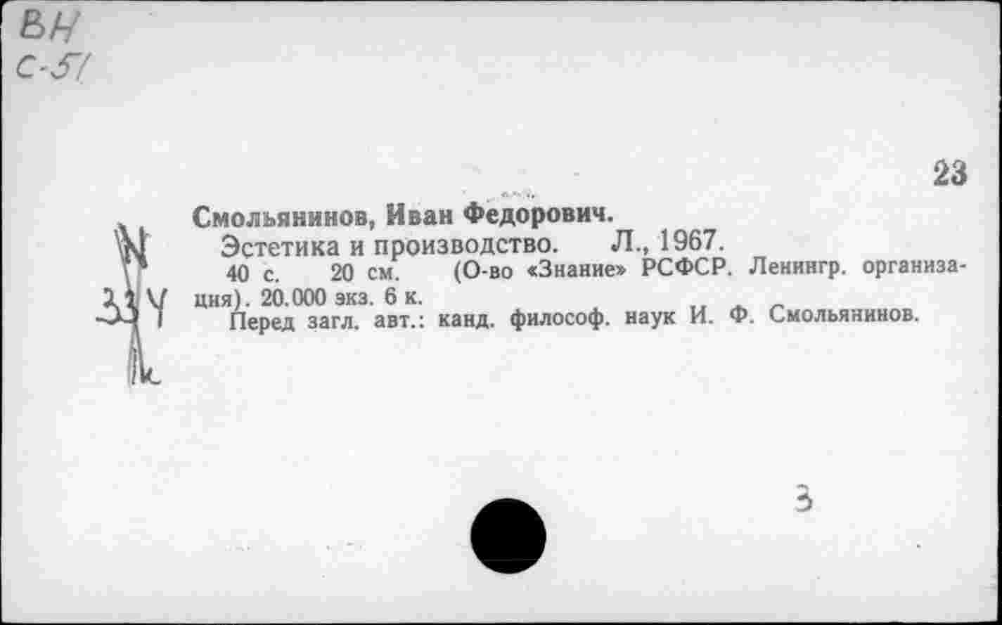 ﻿Смольянинов, Иван Федорович.
Эстетика и производство. Л., 1967.
40 с. 20 см. (О-во «Знание» РСФСР. Ленингр. организация). 20.000 экз. 6 к.
Перед загл. авт.: канд. философ, наук И. Ф. Смольянинов.